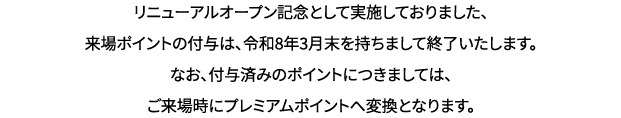 リニューアルオープン記念として実施しておりました、来場ポイントの付与は、令和8年3月末を持ちまして終了いたします。なお、付与済みのポイントにつきましては、ご来場時にプレミアムポイントへ変換となります。